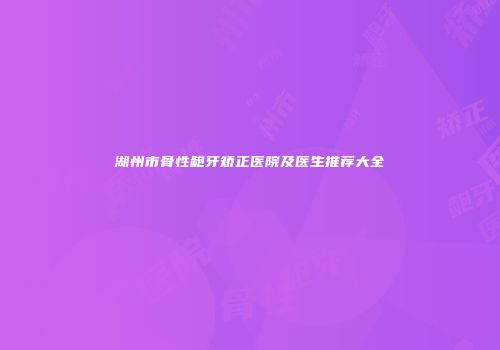 湖州市骨性龅牙矫正医院及医生推荐大全