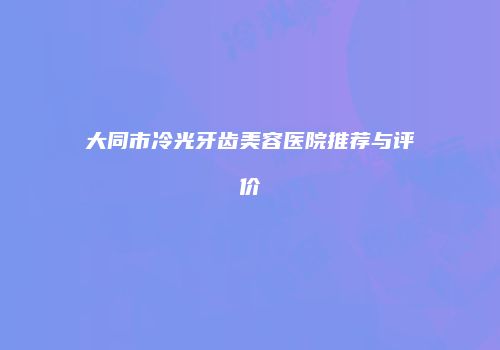 大同市冷光牙齿美容医院推荐与评价