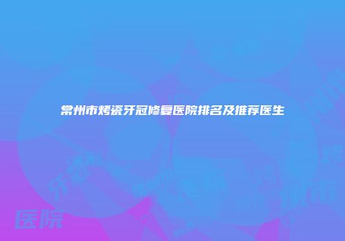 常州市烤瓷牙冠修复医院排名及推荐医生
