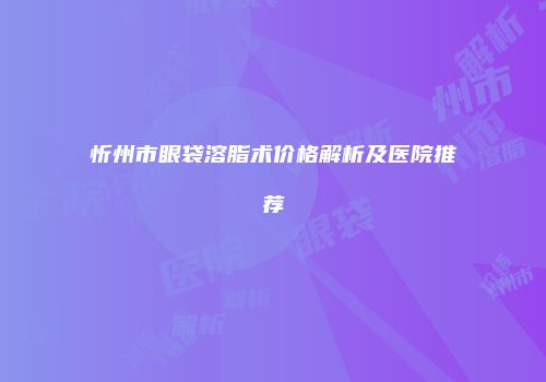 忻州市眼袋溶脂术价格解析及医院推荐