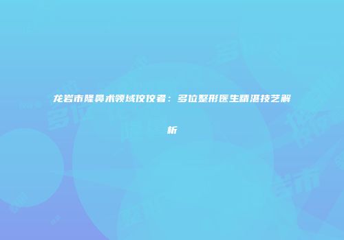 龙岩市隆鼻术领域佼佼者：多位整形医生精湛技艺解析