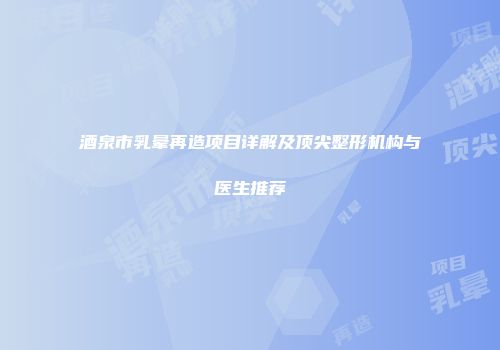 酒泉市乳晕再造项目详解及顶尖整形机构与医生推荐