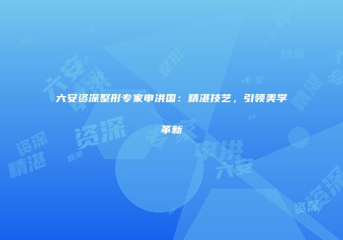 六安资深整形专家申洪国：精湛技艺，引领美学革新