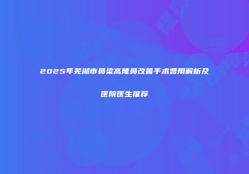 2025年芜湖市鼻梁高隆鼻改善手术费用解析及医院医生推荐