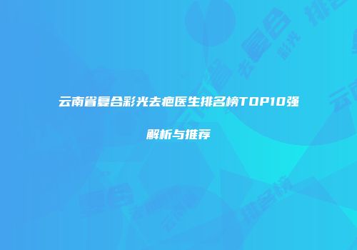 云南省复合彩光去疤医生排名榜TOP10强解析与推荐