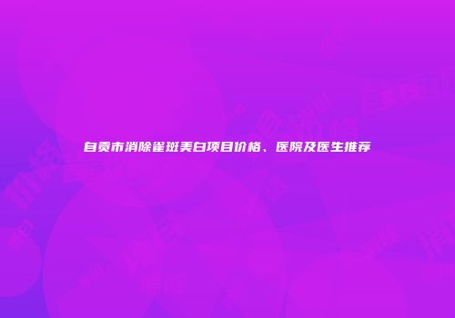 自贡市消除雀斑美白项目价格、医院及医生推荐