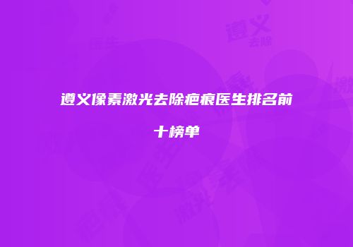 遵义像素激光去除疤痕医生排名前十榜单