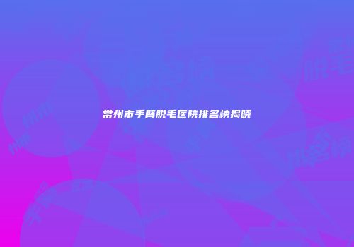 常州市手臂脱毛医院排名榜揭晓