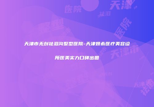 天津市无创祛泪沟整型医院-天津妍希医疗美容诊所医美实力口碑出圈