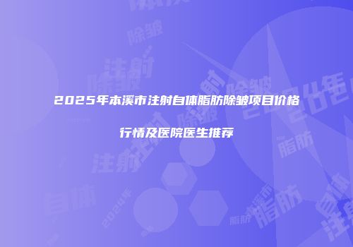 2025年本溪市注射自体脂肪除皱项目价格行情及医院医生推荐