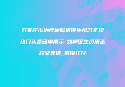 石家庄市治疗咖啡斑医生排名正规热门头条名单展示-刘柳医生资质正规又靠谱_值得托付