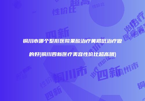 铜川市哪个整形医院果酸治疗黄褐斑治疗做的好(铜川四新医疗美容性价比超高哦)