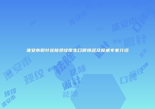 淮安市微针祛除颈纹医生口碑排名及权威专家介绍