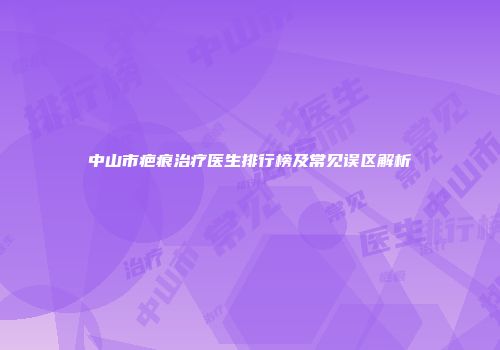 中山市疤痕治疗医生排行榜及常见误区解析