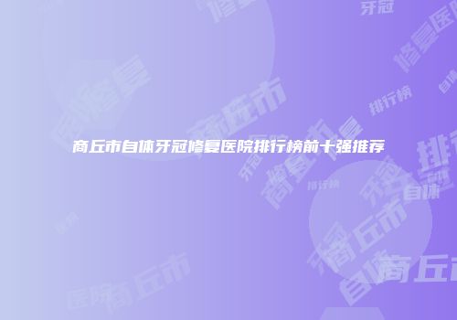 商丘市自体牙冠修复医院排行榜前十强推荐