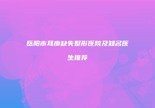岳阳市耳廓缺失整形医院及知名医生推荐