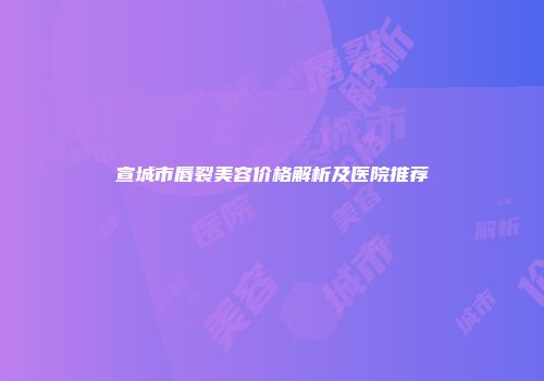 宣城市唇裂美容价格解析及医院推荐