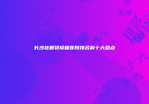 长沙祛眼袋修复医院排名前十大盘点