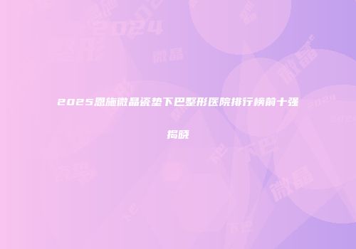 2025恩施微晶瓷垫下巴整形医院排行榜前十强揭晓