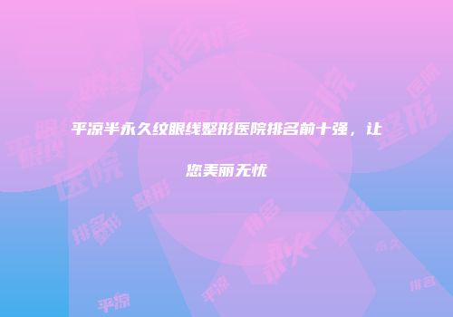 平凉半永久纹眼线整形医院排名前十强，让您美丽无忧