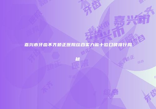 嘉兴市牙齿不齐矫正医院综合实力前十位口碑排行揭秘
