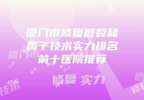 厦门市修复唇裂和鼻子技术实力排名前十医院推荐