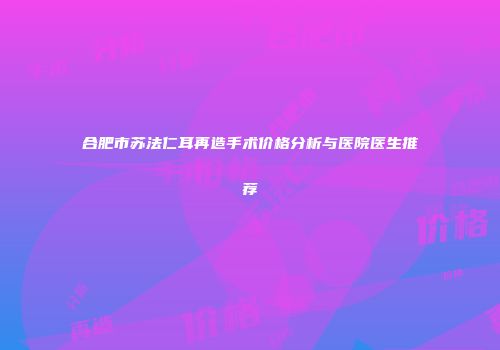 合肥市苏法仁耳再造手术价格分析与医院医生推荐