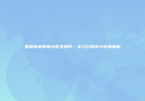 昆明市颧骨磨小医生测评：实力口碑榜与价格解析