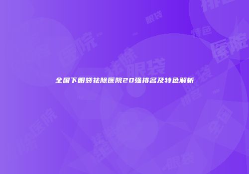 全国下眼袋祛除医院20强排名及特色解析