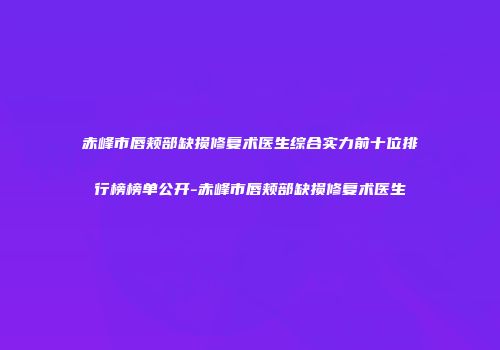 赤峰市唇颊部缺损修复术医生综合实力前十位排行榜榜单公开-赤峰市唇颊部缺损修复术医生