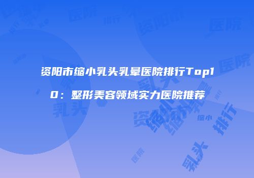 资阳市缩小乳头乳晕医院排行Top10：整形美容领域实力医院推荐
