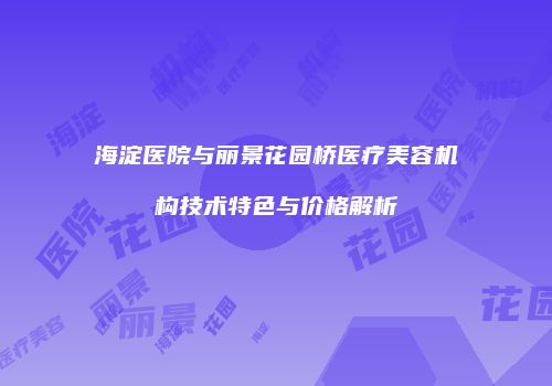 海淀医院与丽景花园桥医疗美容机构技术特色与价格解析