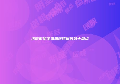 济南市阴茎增粗医院排名前十盘点