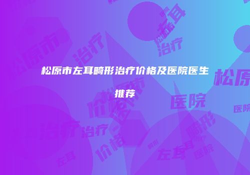 松原市左耳畸形治疗价格及医院医生推荐