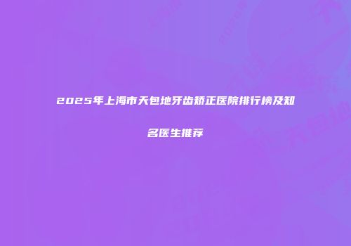2025年上海市天包地牙齿矫正医院排行榜及知名医生推荐
