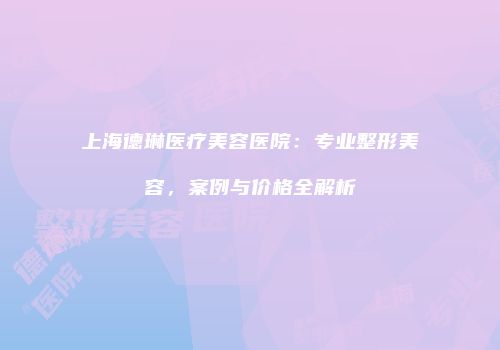 上海德琳医疗美容医院：专业整形美容，案例与价格全解析
