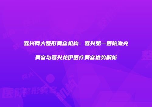 嘉兴两大整形美容机构：嘉兴第一医院激光美容与嘉兴龙伊医疗美容优势解析