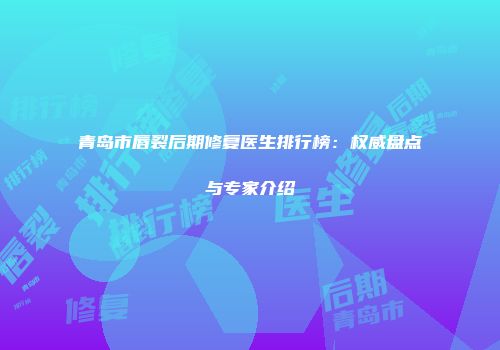 青岛市唇裂后期修复医生排行榜：权威盘点与专家介绍