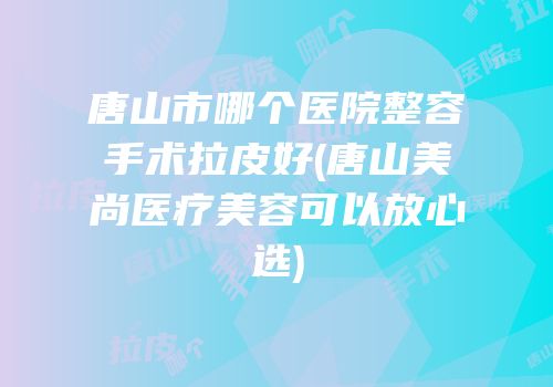 唐山市哪个医院整容手术拉皮好(唐山美尚医疗美容可以放心选)