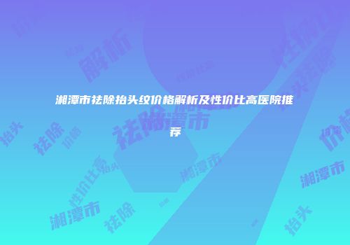 湘潭市祛除抬头纹价格解析及性价比高医院推荐