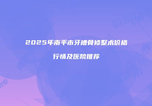 2025年南平市牙槽骨修整术价格行情及医院推荐