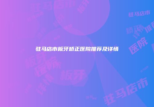 驻马店市板牙矫正医院推荐及详情