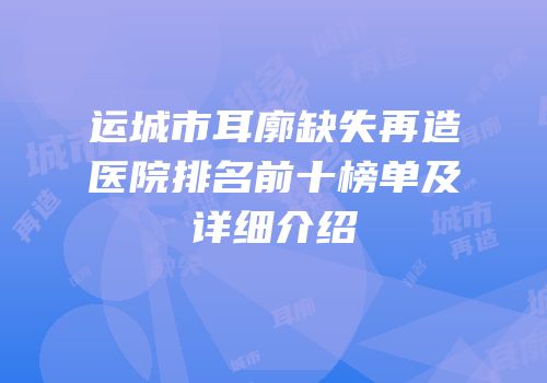 运城市耳廓缺失再造医院排名前十榜单及详细介绍