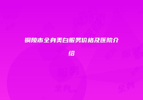 铜陵市全身美白服务价格及医院介绍
