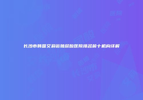 长沙市韩国艾莉薇玻尿酸医院排名前十机构详解