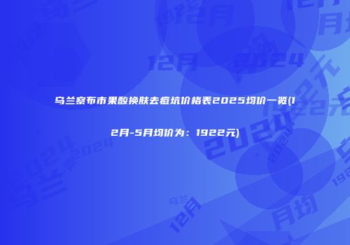乌兰察布市果酸换肤去痘坑价格表2025均价一览(12月-5月均价为：1922元)