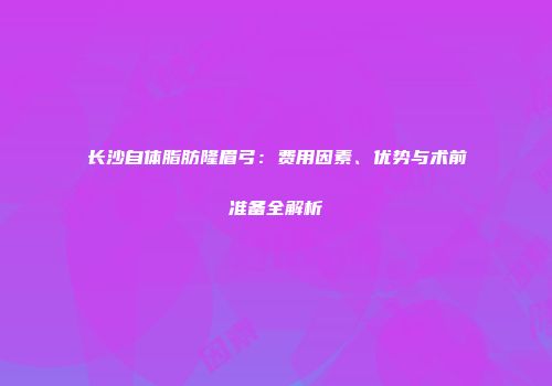 长沙自体脂肪隆眉弓：费用因素、优势与术前准备全解析