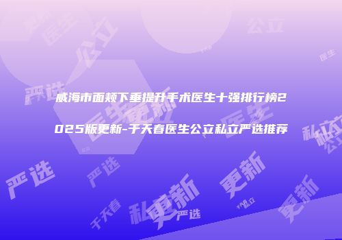 威海市面颊下垂提升手术医生十强排行榜2025版更新-于天春医生公立私立严选推荐