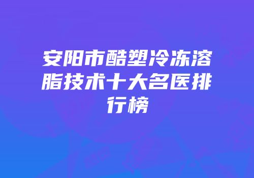 安阳市酷塑冷冻溶脂技术十大名医排行榜
