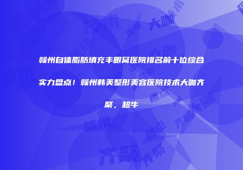 赣州自体脂肪填充丰眼窝医院排名前十位综合实力盘点！赣州韩美整形美容医院技术大咖齐聚，超牛